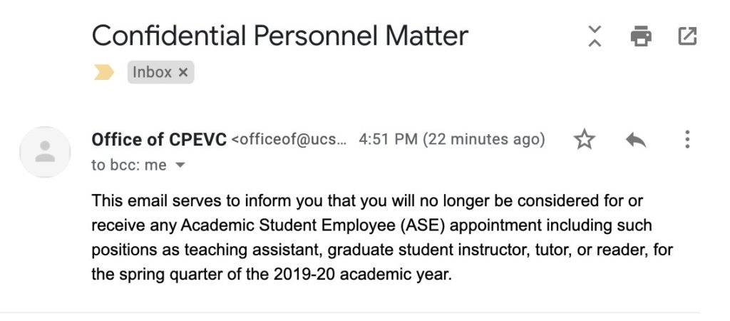 Screenshot of an email. Subject: Confidential Personnel Matter. From: Office of CPEVC. Sent Feb 28, 4:51 PM.

This email serves to inform you that you will no longer be considered for or receive any Academic Student Employee (ASE) appointment including such positions as teaching assistant, graduate student instructor, tutor, or reader, for the spring quarter of the 2019-20 academic year.